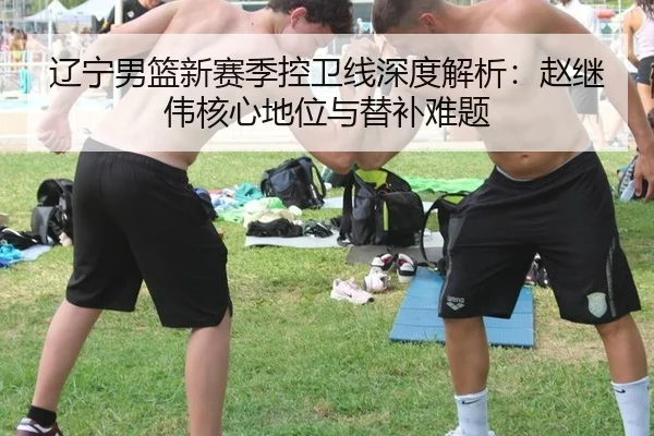 辽宁男篮新赛季控卫线深度解析：赵继伟核心地位与替补难题