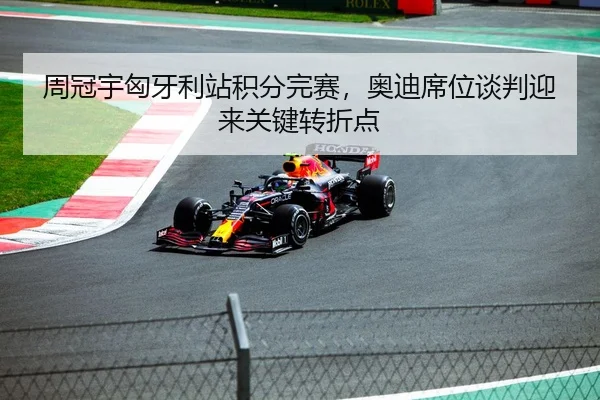 周冠宇匈牙利站积分完赛，奥迪席位谈判迎来关键转折点