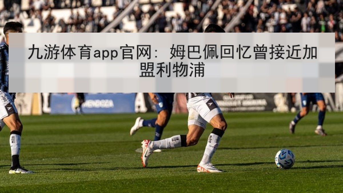 九游体育app官网: 姆巴佩回忆曾接近加盟利物浦